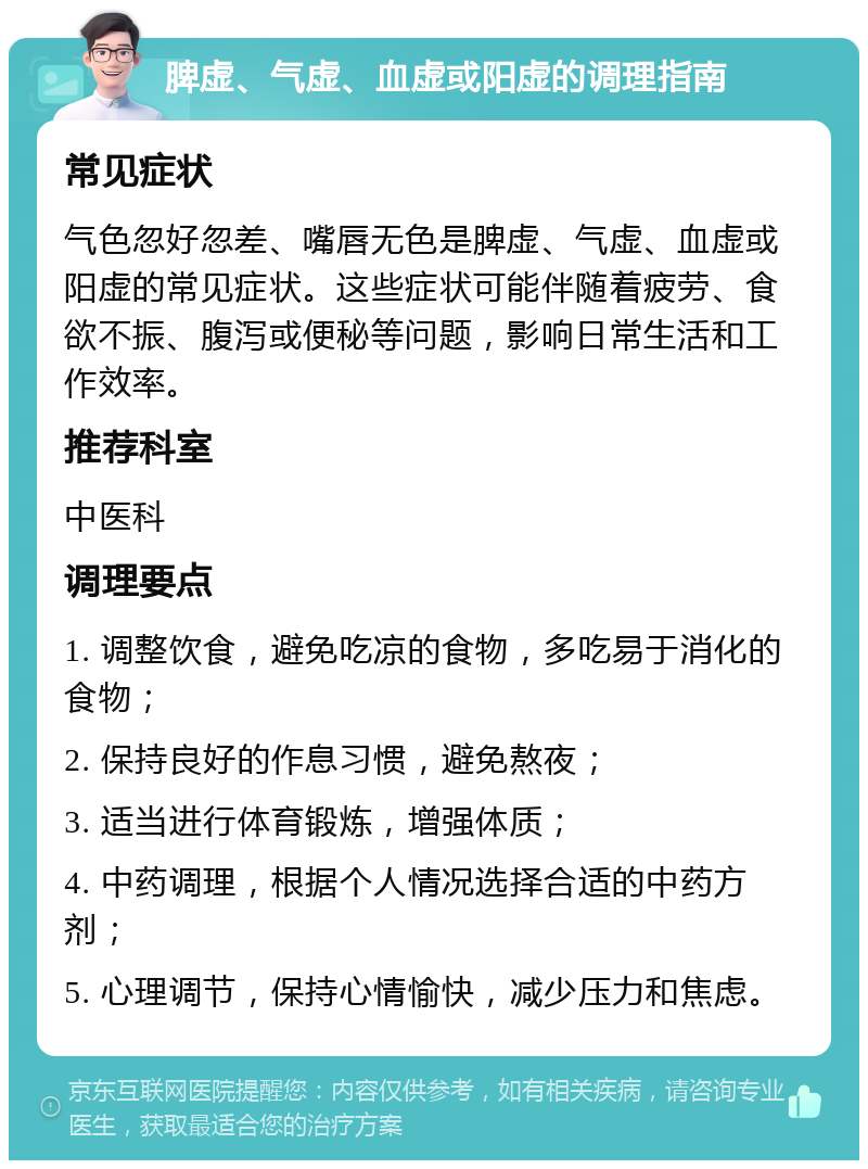 脾虚、气虚、血虚或阳虚的调理指南 常见症状 气色忽好忽差、嘴唇无色是脾虚、气虚、血虚或阳虚的常见症状。这些症状可能伴随着疲劳、食欲不振、腹泻或便秘等问题，影响日常生活和工作效率。 推荐科室 中医科 调理要点 1. 调整饮食，避免吃凉的食物，多吃易于消化的食物； 2. 保持良好的作息习惯，避免熬夜； 3. 适当进行体育锻炼，增强体质； 4. 中药调理，根据个人情况选择合适的中药方剂； 5. 心理调节，保持心情愉快，减少压力和焦虑。