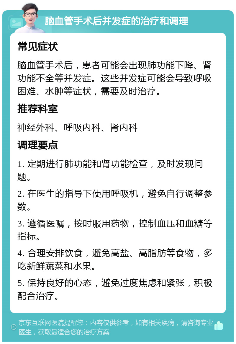 脑血管手术后并发症的治疗和调理 常见症状 脑血管手术后，患者可能会出现肺功能下降、肾功能不全等并发症。这些并发症可能会导致呼吸困难、水肿等症状，需要及时治疗。 推荐科室 神经外科、呼吸内科、肾内科 调理要点 1. 定期进行肺功能和肾功能检查，及时发现问题。 2. 在医生的指导下使用呼吸机，避免自行调整参数。 3. 遵循医嘱，按时服用药物，控制血压和血糖等指标。 4. 合理安排饮食，避免高盐、高脂肪等食物，多吃新鲜蔬菜和水果。 5. 保持良好的心态，避免过度焦虑和紧张，积极配合治疗。