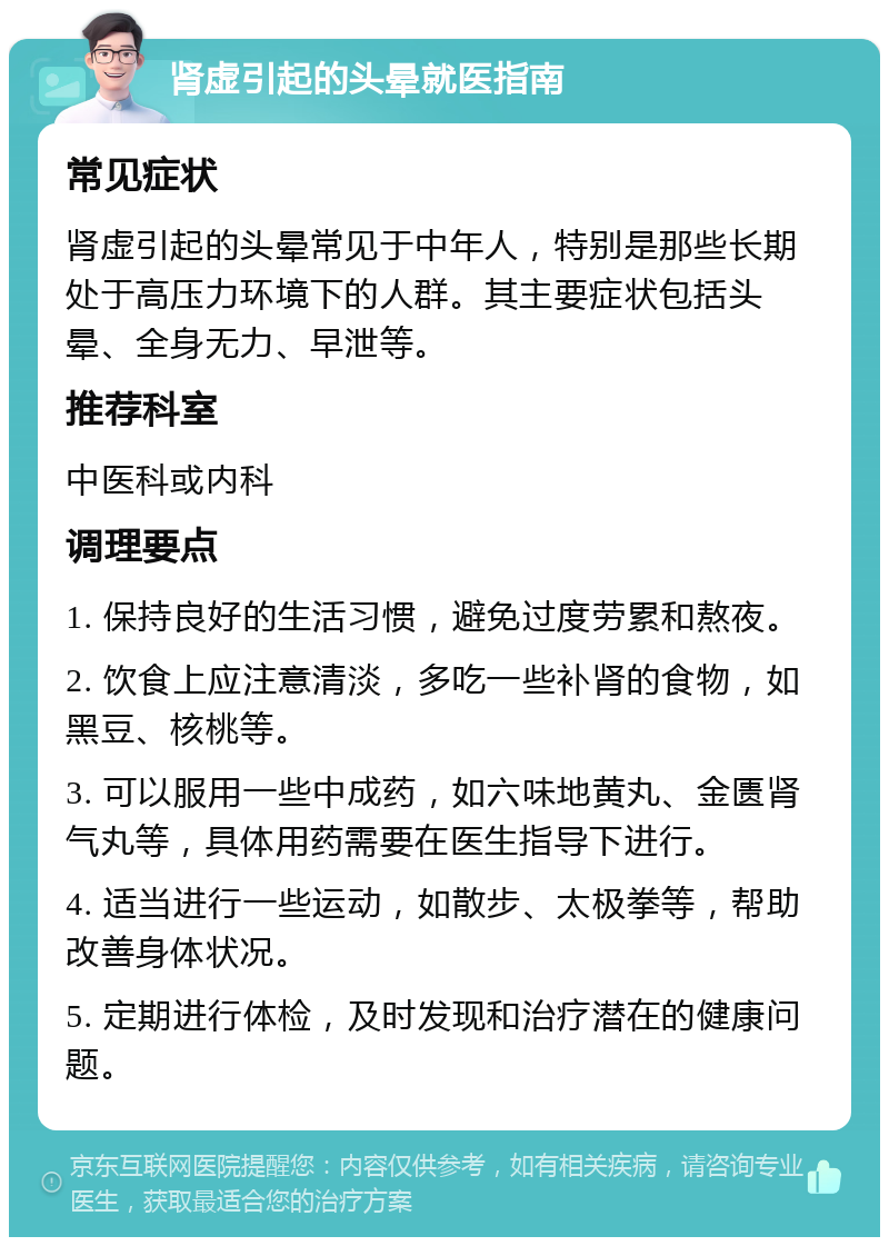 肾虚引起的头晕就医指南 常见症状 肾虚引起的头晕常见于中年人，特别是那些长期处于高压力环境下的人群。其主要症状包括头晕、全身无力、早泄等。 推荐科室 中医科或内科 调理要点 1. 保持良好的生活习惯，避免过度劳累和熬夜。 2. 饮食上应注意清淡，多吃一些补肾的食物，如黑豆、核桃等。 3. 可以服用一些中成药，如六味地黄丸、金匮肾气丸等，具体用药需要在医生指导下进行。 4. 适当进行一些运动，如散步、太极拳等，帮助改善身体状况。 5. 定期进行体检，及时发现和治疗潜在的健康问题。