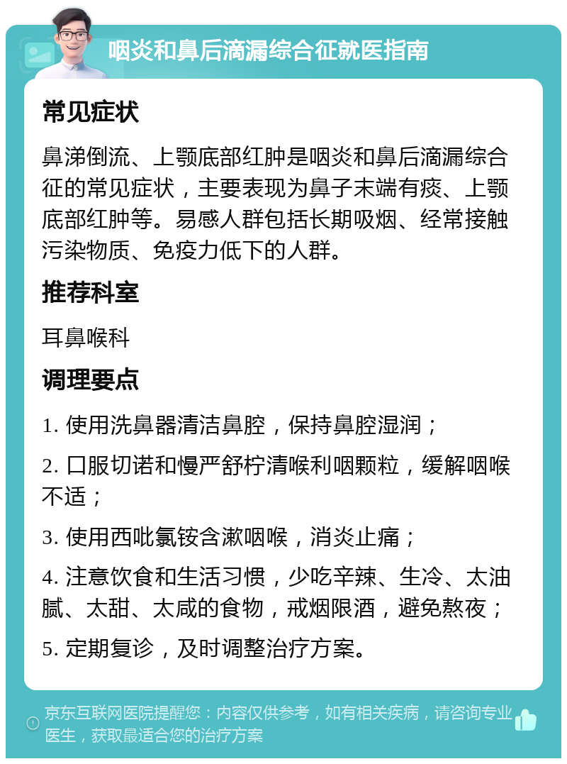 咽炎和鼻后滴漏综合征就医指南 常见症状 鼻涕倒流、上颚底部红肿是咽炎和鼻后滴漏综合征的常见症状，主要表现为鼻子末端有痰、上颚底部红肿等。易感人群包括长期吸烟、经常接触污染物质、免疫力低下的人群。 推荐科室 耳鼻喉科 调理要点 1. 使用洗鼻器清洁鼻腔，保持鼻腔湿润； 2. 口服切诺和慢严舒柠清喉利咽颗粒，缓解咽喉不适； 3. 使用西吡氯铵含漱咽喉，消炎止痛； 4. 注意饮食和生活习惯，少吃辛辣、生冷、太油腻、太甜、太咸的食物，戒烟限酒，避免熬夜； 5. 定期复诊，及时调整治疗方案。