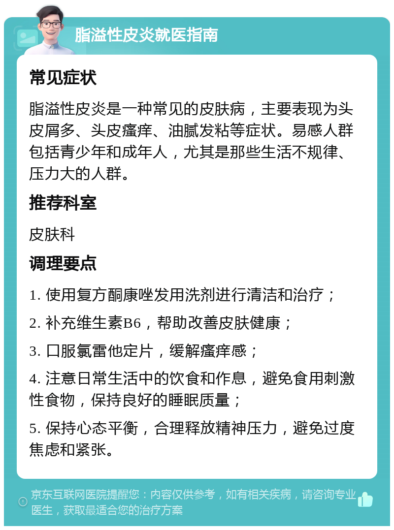 脂溢性皮炎就医指南 常见症状 脂溢性皮炎是一种常见的皮肤病，主要表现为头皮屑多、头皮瘙痒、油腻发粘等症状。易感人群包括青少年和成年人，尤其是那些生活不规律、压力大的人群。 推荐科室 皮肤科 调理要点 1. 使用复方酮康唑发用洗剂进行清洁和治疗； 2. 补充维生素B6，帮助改善皮肤健康； 3. 口服氯雷他定片，缓解瘙痒感； 4. 注意日常生活中的饮食和作息，避免食用刺激性食物，保持良好的睡眠质量； 5. 保持心态平衡，合理释放精神压力，避免过度焦虑和紧张。