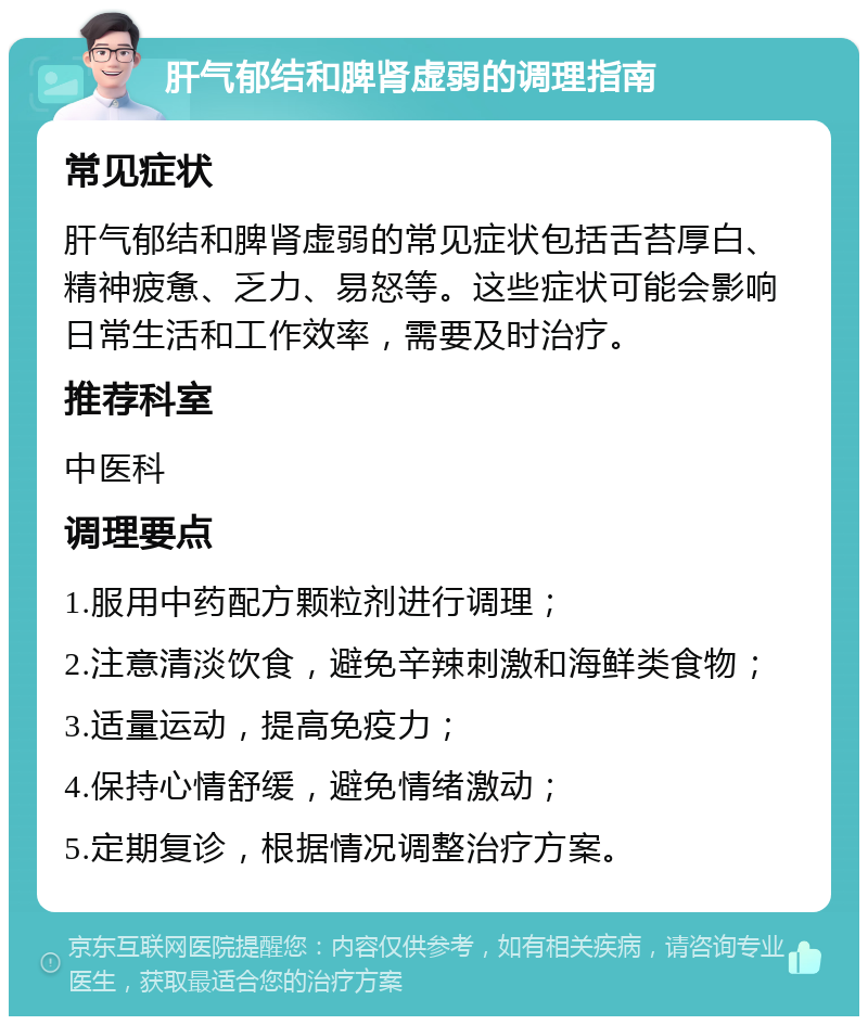 肝气郁结和脾肾虚弱的调理指南 常见症状 肝气郁结和脾肾虚弱的常见症状包括舌苔厚白、精神疲惫、乏力、易怒等。这些症状可能会影响日常生活和工作效率，需要及时治疗。 推荐科室 中医科 调理要点 1.服用中药配方颗粒剂进行调理； 2.注意清淡饮食，避免辛辣刺激和海鲜类食物； 3.适量运动，提高免疫力； 4.保持心情舒缓，避免情绪激动； 5.定期复诊，根据情况调整治疗方案。