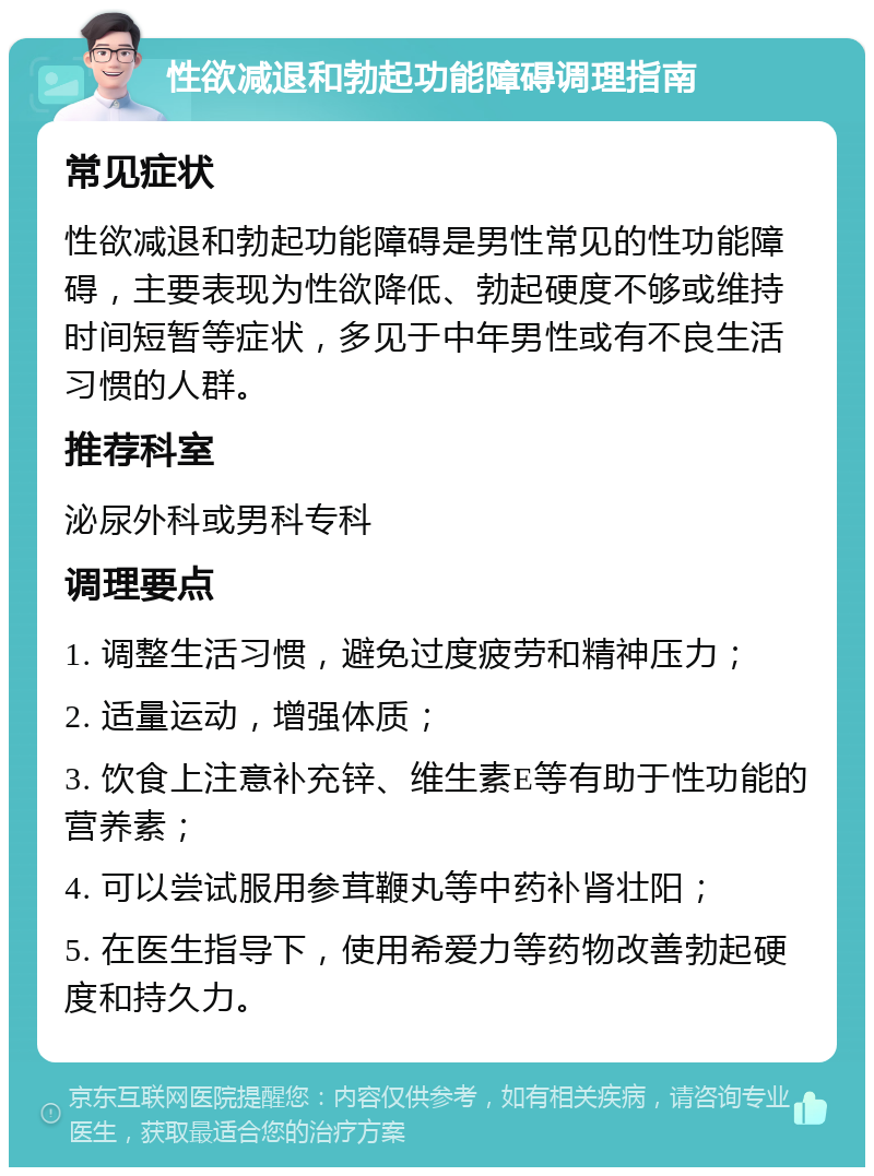 性欲减退和勃起功能障碍调理指南 常见症状 性欲减退和勃起功能障碍是男性常见的性功能障碍，主要表现为性欲降低、勃起硬度不够或维持时间短暂等症状，多见于中年男性或有不良生活习惯的人群。 推荐科室 泌尿外科或男科专科 调理要点 1. 调整生活习惯，避免过度疲劳和精神压力； 2. 适量运动，增强体质； 3. 饮食上注意补充锌、维生素E等有助于性功能的营养素； 4. 可以尝试服用参茸鞭丸等中药补肾壮阳； 5. 在医生指导下，使用希爱力等药物改善勃起硬度和持久力。