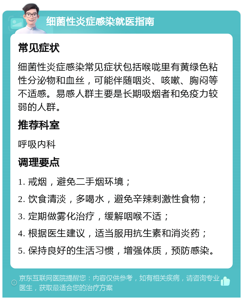 细菌性炎症感染就医指南 常见症状 细菌性炎症感染常见症状包括喉咙里有黄绿色粘性分泌物和血丝，可能伴随咽炎、咳嗽、胸闷等不适感。易感人群主要是长期吸烟者和免疫力较弱的人群。 推荐科室 呼吸内科 调理要点 1. 戒烟，避免二手烟环境； 2. 饮食清淡，多喝水，避免辛辣刺激性食物； 3. 定期做雾化治疗，缓解咽喉不适； 4. 根据医生建议，适当服用抗生素和消炎药； 5. 保持良好的生活习惯，增强体质，预防感染。