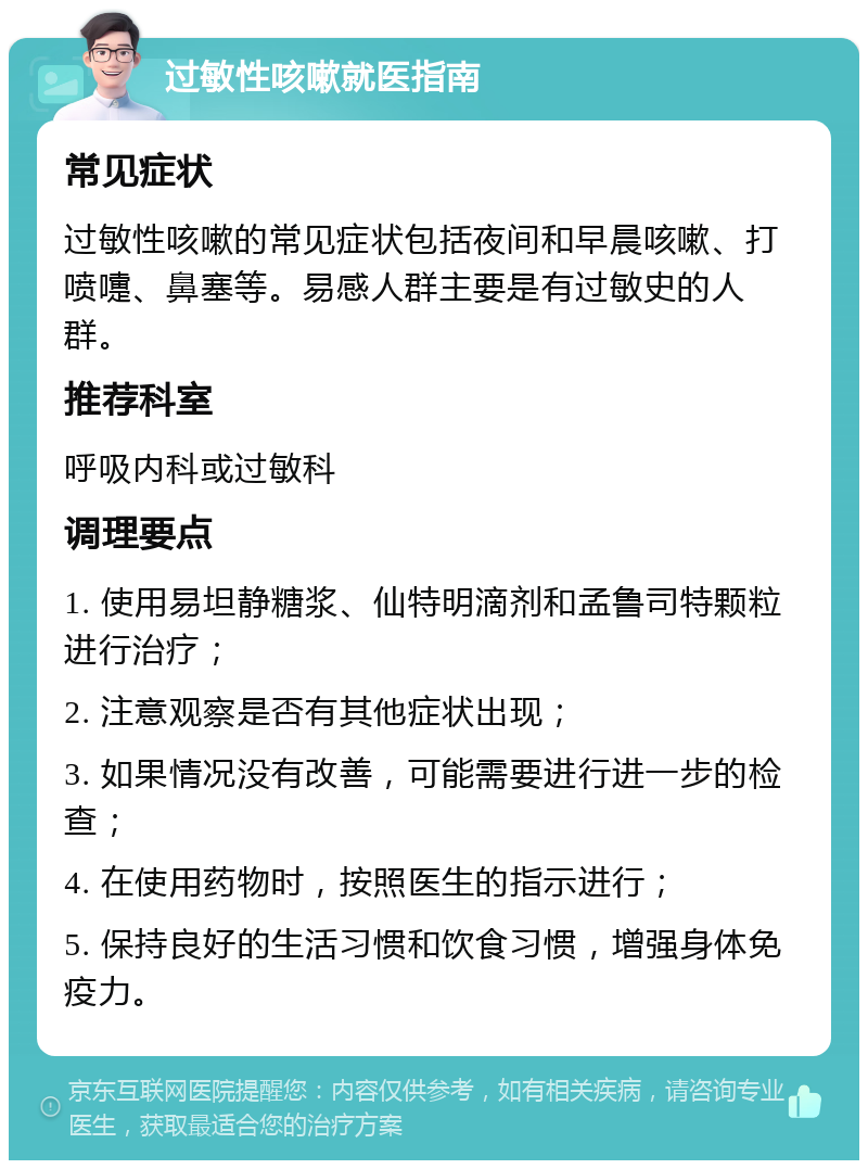 过敏性咳嗽就医指南 常见症状 过敏性咳嗽的常见症状包括夜间和早晨咳嗽、打喷嚏、鼻塞等。易感人群主要是有过敏史的人群。 推荐科室 呼吸内科或过敏科 调理要点 1. 使用易坦静糖浆、仙特明滴剂和孟鲁司特颗粒进行治疗； 2. 注意观察是否有其他症状出现； 3. 如果情况没有改善，可能需要进行进一步的检查； 4. 在使用药物时，按照医生的指示进行； 5. 保持良好的生活习惯和饮食习惯，增强身体免疫力。