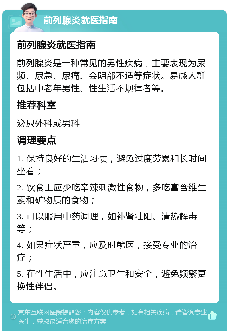 前列腺炎就医指南 前列腺炎就医指南 前列腺炎是一种常见的男性疾病，主要表现为尿频、尿急、尿痛、会阴部不适等症状。易感人群包括中老年男性、性生活不规律者等。 推荐科室 泌尿外科或男科 调理要点 1. 保持良好的生活习惯，避免过度劳累和长时间坐着； 2. 饮食上应少吃辛辣刺激性食物，多吃富含维生素和矿物质的食物； 3. 可以服用中药调理，如补肾壮阳、清热解毒等； 4. 如果症状严重，应及时就医，接受专业的治疗； 5. 在性生活中，应注意卫生和安全，避免频繁更换性伴侣。