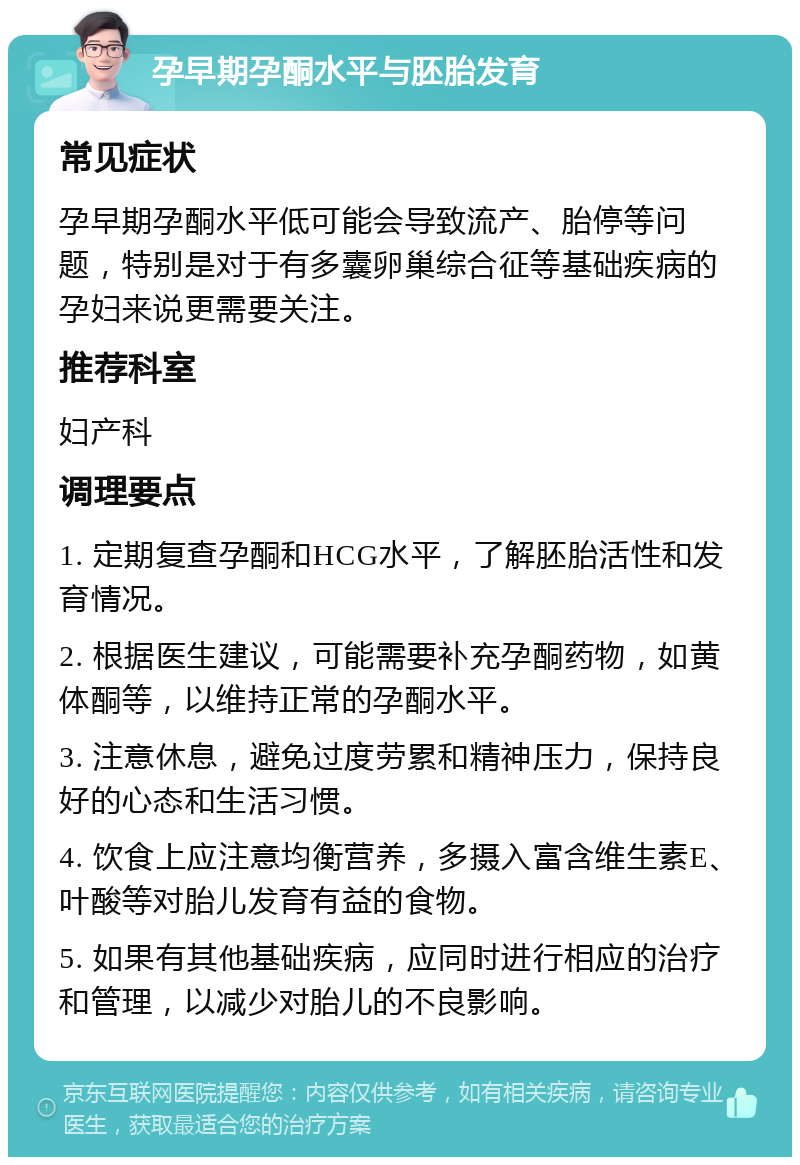 孕早期孕酮水平与胚胎发育 常见症状 孕早期孕酮水平低可能会导致流产、胎停等问题，特别是对于有多囊卵巢综合征等基础疾病的孕妇来说更需要关注。 推荐科室 妇产科 调理要点 1. 定期复查孕酮和HCG水平，了解胚胎活性和发育情况。 2. 根据医生建议，可能需要补充孕酮药物，如黄体酮等，以维持正常的孕酮水平。 3. 注意休息，避免过度劳累和精神压力，保持良好的心态和生活习惯。 4. 饮食上应注意均衡营养，多摄入富含维生素E、叶酸等对胎儿发育有益的食物。 5. 如果有其他基础疾病，应同时进行相应的治疗和管理，以减少对胎儿的不良影响。