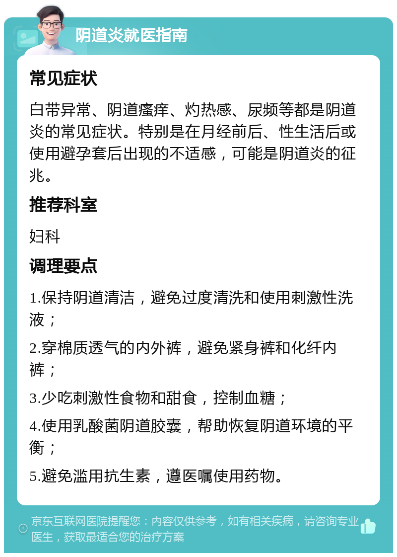 阴道炎就医指南 常见症状 白带异常、阴道瘙痒、灼热感、尿频等都是阴道炎的常见症状。特别是在月经前后、性生活后或使用避孕套后出现的不适感，可能是阴道炎的征兆。 推荐科室 妇科 调理要点 1.保持阴道清洁，避免过度清洗和使用刺激性洗液； 2.穿棉质透气的内外裤，避免紧身裤和化纤内裤； 3.少吃刺激性食物和甜食，控制血糖； 4.使用乳酸菌阴道胶囊，帮助恢复阴道环境的平衡； 5.避免滥用抗生素，遵医嘱使用药物。