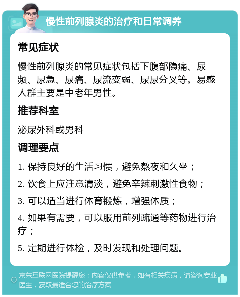 慢性前列腺炎的治疗和日常调养 常见症状 慢性前列腺炎的常见症状包括下腹部隐痛、尿频、尿急、尿痛、尿流变弱、尿尿分叉等。易感人群主要是中老年男性。 推荐科室 泌尿外科或男科 调理要点 1. 保持良好的生活习惯，避免熬夜和久坐； 2. 饮食上应注意清淡，避免辛辣刺激性食物； 3. 可以适当进行体育锻炼，增强体质； 4. 如果有需要，可以服用前列疏通等药物进行治疗； 5. 定期进行体检，及时发现和处理问题。