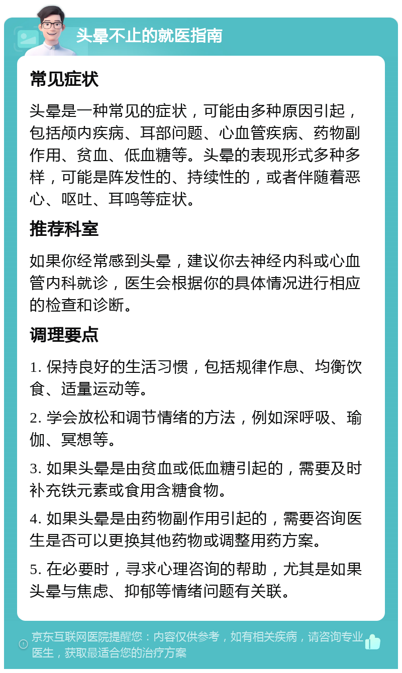 头晕不止的就医指南 常见症状 头晕是一种常见的症状，可能由多种原因引起，包括颅内疾病、耳部问题、心血管疾病、药物副作用、贫血、低血糖等。头晕的表现形式多种多样，可能是阵发性的、持续性的，或者伴随着恶心、呕吐、耳鸣等症状。 推荐科室 如果你经常感到头晕，建议你去神经内科或心血管内科就诊，医生会根据你的具体情况进行相应的检查和诊断。 调理要点 1. 保持良好的生活习惯，包括规律作息、均衡饮食、适量运动等。 2. 学会放松和调节情绪的方法，例如深呼吸、瑜伽、冥想等。 3. 如果头晕是由贫血或低血糖引起的，需要及时补充铁元素或食用含糖食物。 4. 如果头晕是由药物副作用引起的，需要咨询医生是否可以更换其他药物或调整用药方案。 5. 在必要时，寻求心理咨询的帮助，尤其是如果头晕与焦虑、抑郁等情绪问题有关联。