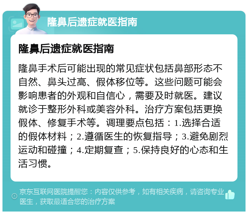 隆鼻后遗症就医指南 隆鼻后遗症就医指南 隆鼻手术后可能出现的常见症状包括鼻部形态不自然、鼻头过高、假体移位等。这些问题可能会影响患者的外观和自信心，需要及时就医。建议就诊于整形外科或美容外科。治疗方案包括更换假体、修复手术等。调理要点包括：1.选择合适的假体材料；2.遵循医生的恢复指导；3.避免剧烈运动和碰撞；4.定期复查；5.保持良好的心态和生活习惯。