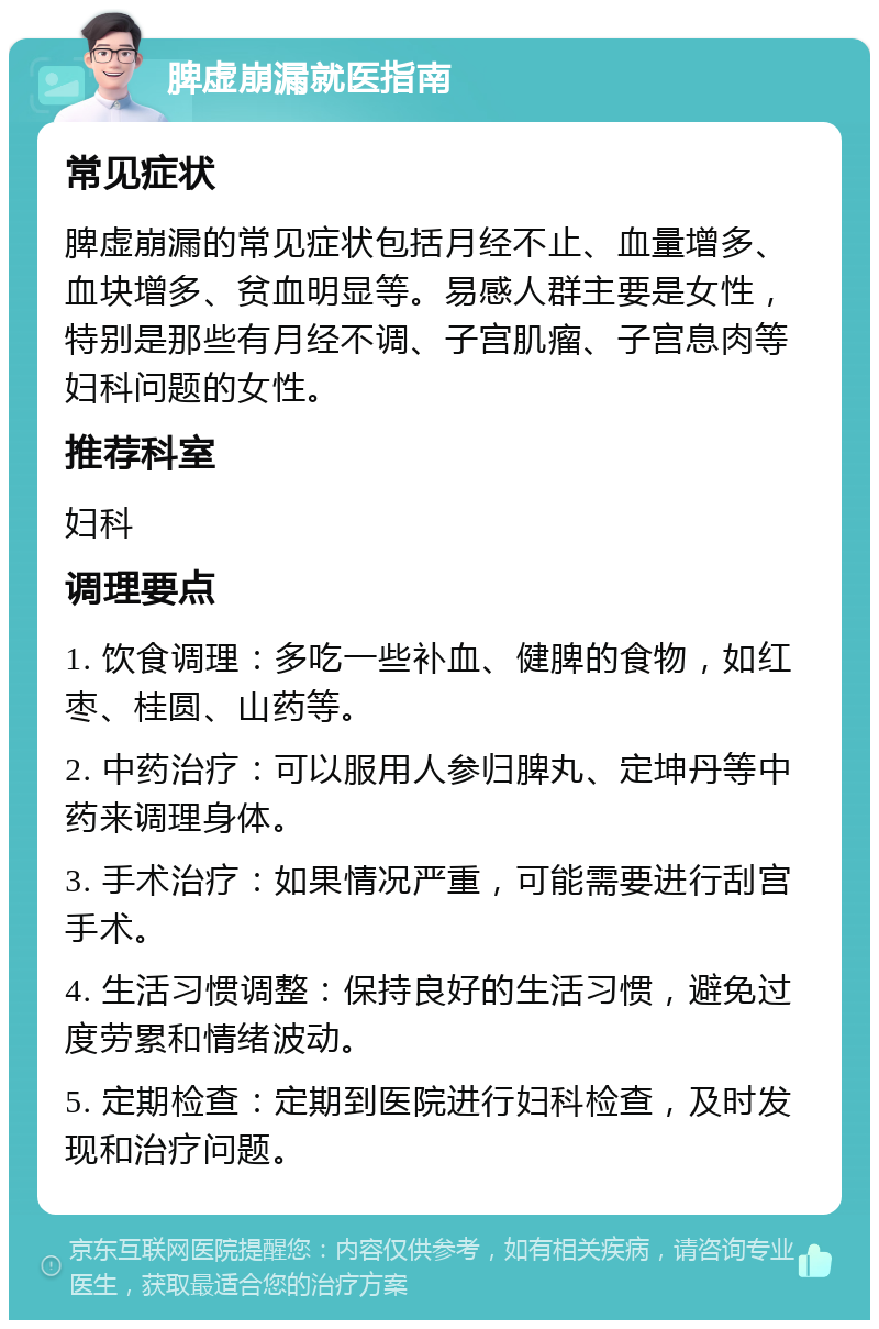 脾虚崩漏就医指南 常见症状 脾虚崩漏的常见症状包括月经不止、血量增多、血块增多、贫血明显等。易感人群主要是女性，特别是那些有月经不调、子宫肌瘤、子宫息肉等妇科问题的女性。 推荐科室 妇科 调理要点 1. 饮食调理：多吃一些补血、健脾的食物，如红枣、桂圆、山药等。 2. 中药治疗：可以服用人参归脾丸、定坤丹等中药来调理身体。 3. 手术治疗：如果情况严重，可能需要进行刮宫手术。 4. 生活习惯调整：保持良好的生活习惯，避免过度劳累和情绪波动。 5. 定期检查：定期到医院进行妇科检查，及时发现和治疗问题。