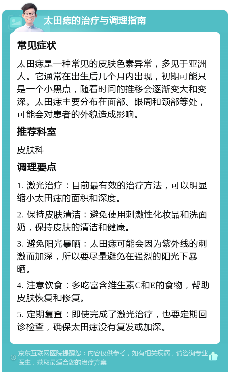 太田痣的治疗与调理指南 常见症状 太田痣是一种常见的皮肤色素异常，多见于亚洲人。它通常在出生后几个月内出现，初期可能只是一个小黑点，随着时间的推移会逐渐变大和变深。太田痣主要分布在面部、眼周和颈部等处，可能会对患者的外貌造成影响。 推荐科室 皮肤科 调理要点 1. 激光治疗：目前最有效的治疗方法，可以明显缩小太田痣的面积和深度。 2. 保持皮肤清洁：避免使用刺激性化妆品和洗面奶，保持皮肤的清洁和健康。 3. 避免阳光暴晒：太田痣可能会因为紫外线的刺激而加深，所以要尽量避免在强烈的阳光下暴晒。 4. 注意饮食：多吃富含维生素C和E的食物，帮助皮肤恢复和修复。 5. 定期复查：即使完成了激光治疗，也要定期回诊检查，确保太田痣没有复发或加深。