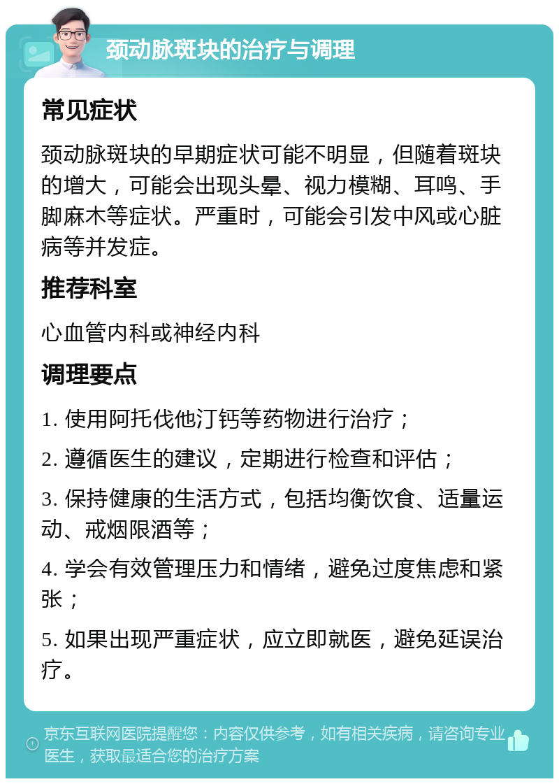 颈动脉斑块的治疗与调理 常见症状 颈动脉斑块的早期症状可能不明显，但随着斑块的增大，可能会出现头晕、视力模糊、耳鸣、手脚麻木等症状。严重时，可能会引发中风或心脏病等并发症。 推荐科室 心血管内科或神经内科 调理要点 1. 使用阿托伐他汀钙等药物进行治疗； 2. 遵循医生的建议，定期进行检查和评估； 3. 保持健康的生活方式，包括均衡饮食、适量运动、戒烟限酒等； 4. 学会有效管理压力和情绪，避免过度焦虑和紧张； 5. 如果出现严重症状，应立即就医，避免延误治疗。