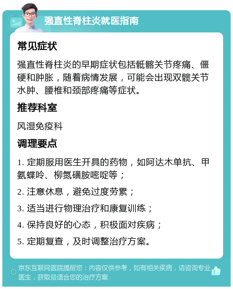 强直性脊柱炎就医指南 常见症状 强直性脊柱炎的早期症状包括骶髂关节疼痛、僵硬和肿胀，随着病情发展，可能会出现双髋关节水肿、腰椎和颈部疼痛等症状。 推荐科室 风湿免疫科 调理要点 1. 定期服用医生开具的药物，如阿达木单抗、甲氨蝶呤、柳氮磺胺嘧啶等； 2. 注意休息，避免过度劳累； 3. 适当进行物理治疗和康复训练； 4. 保持良好的心态，积极面对疾病； 5. 定期复查，及时调整治疗方案。