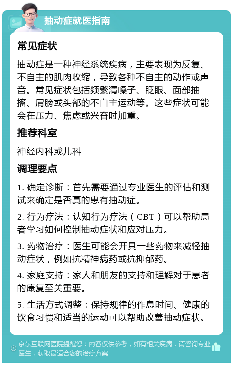 抽动症就医指南 常见症状 抽动症是一种神经系统疾病，主要表现为反复、不自主的肌肉收缩，导致各种不自主的动作或声音。常见症状包括频繁清嗓子、眨眼、面部抽搐、肩膀或头部的不自主运动等。这些症状可能会在压力、焦虑或兴奋时加重。 推荐科室 神经内科或儿科 调理要点 1. 确定诊断：首先需要通过专业医生的评估和测试来确定是否真的患有抽动症。 2. 行为疗法：认知行为疗法（CBT）可以帮助患者学习如何控制抽动症状和应对压力。 3. 药物治疗：医生可能会开具一些药物来减轻抽动症状，例如抗精神病药或抗抑郁药。 4. 家庭支持：家人和朋友的支持和理解对于患者的康复至关重要。 5. 生活方式调整：保持规律的作息时间、健康的饮食习惯和适当的运动可以帮助改善抽动症状。