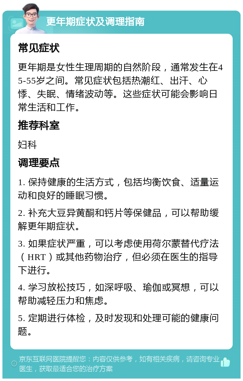 更年期症状及调理指南 常见症状 更年期是女性生理周期的自然阶段，通常发生在45-55岁之间。常见症状包括热潮红、出汗、心悸、失眠、情绪波动等。这些症状可能会影响日常生活和工作。 推荐科室 妇科 调理要点 1. 保持健康的生活方式，包括均衡饮食、适量运动和良好的睡眠习惯。 2. 补充大豆异黄酮和钙片等保健品，可以帮助缓解更年期症状。 3. 如果症状严重，可以考虑使用荷尔蒙替代疗法（HRT）或其他药物治疗，但必须在医生的指导下进行。 4. 学习放松技巧，如深呼吸、瑜伽或冥想，可以帮助减轻压力和焦虑。 5. 定期进行体检，及时发现和处理可能的健康问题。