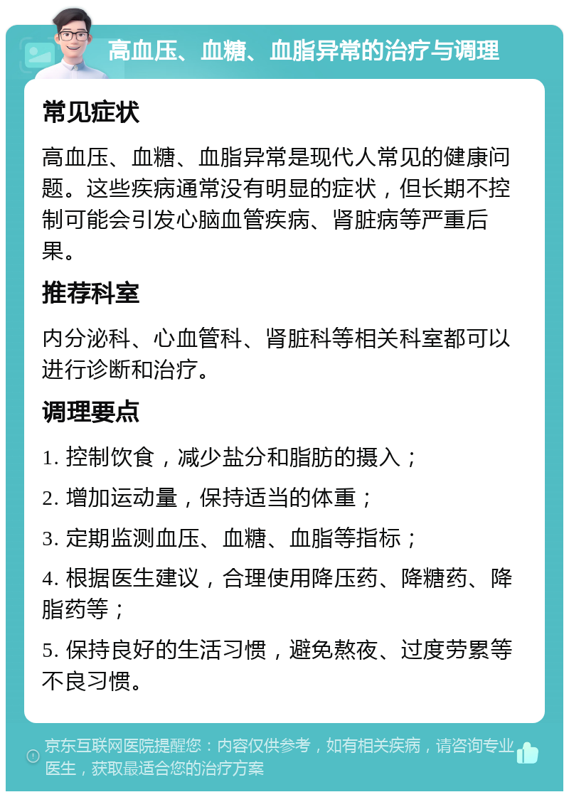 高血压、血糖、血脂异常的治疗与调理 常见症状 高血压、血糖、血脂异常是现代人常见的健康问题。这些疾病通常没有明显的症状，但长期不控制可能会引发心脑血管疾病、肾脏病等严重后果。 推荐科室 内分泌科、心血管科、肾脏科等相关科室都可以进行诊断和治疗。 调理要点 1. 控制饮食，减少盐分和脂肪的摄入； 2. 增加运动量，保持适当的体重； 3. 定期监测血压、血糖、血脂等指标； 4. 根据医生建议，合理使用降压药、降糖药、降脂药等； 5. 保持良好的生活习惯，避免熬夜、过度劳累等不良习惯。