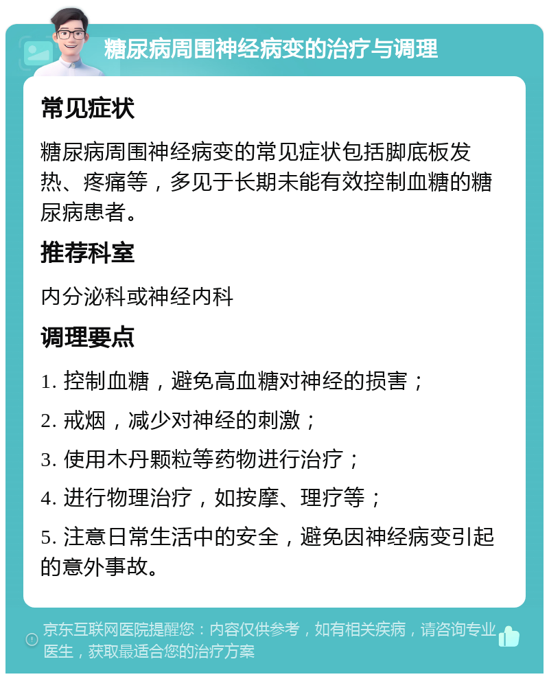 糖尿病周围神经病变的治疗与调理 常见症状 糖尿病周围神经病变的常见症状包括脚底板发热、疼痛等，多见于长期未能有效控制血糖的糖尿病患者。 推荐科室 内分泌科或神经内科 调理要点 1. 控制血糖，避免高血糖对神经的损害； 2. 戒烟，减少对神经的刺激； 3. 使用木丹颗粒等药物进行治疗； 4. 进行物理治疗，如按摩、理疗等； 5. 注意日常生活中的安全，避免因神经病变引起的意外事故。