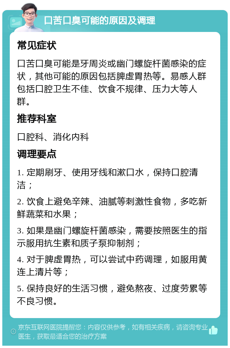 口苦口臭可能的原因及调理 常见症状 口苦口臭可能是牙周炎或幽门螺旋杆菌感染的症状，其他可能的原因包括脾虚胃热等。易感人群包括口腔卫生不佳、饮食不规律、压力大等人群。 推荐科室 口腔科、消化内科 调理要点 1. 定期刷牙、使用牙线和漱口水，保持口腔清洁； 2. 饮食上避免辛辣、油腻等刺激性食物，多吃新鲜蔬菜和水果； 3. 如果是幽门螺旋杆菌感染，需要按照医生的指示服用抗生素和质子泵抑制剂； 4. 对于脾虚胃热，可以尝试中药调理，如服用黄连上清片等； 5. 保持良好的生活习惯，避免熬夜、过度劳累等不良习惯。