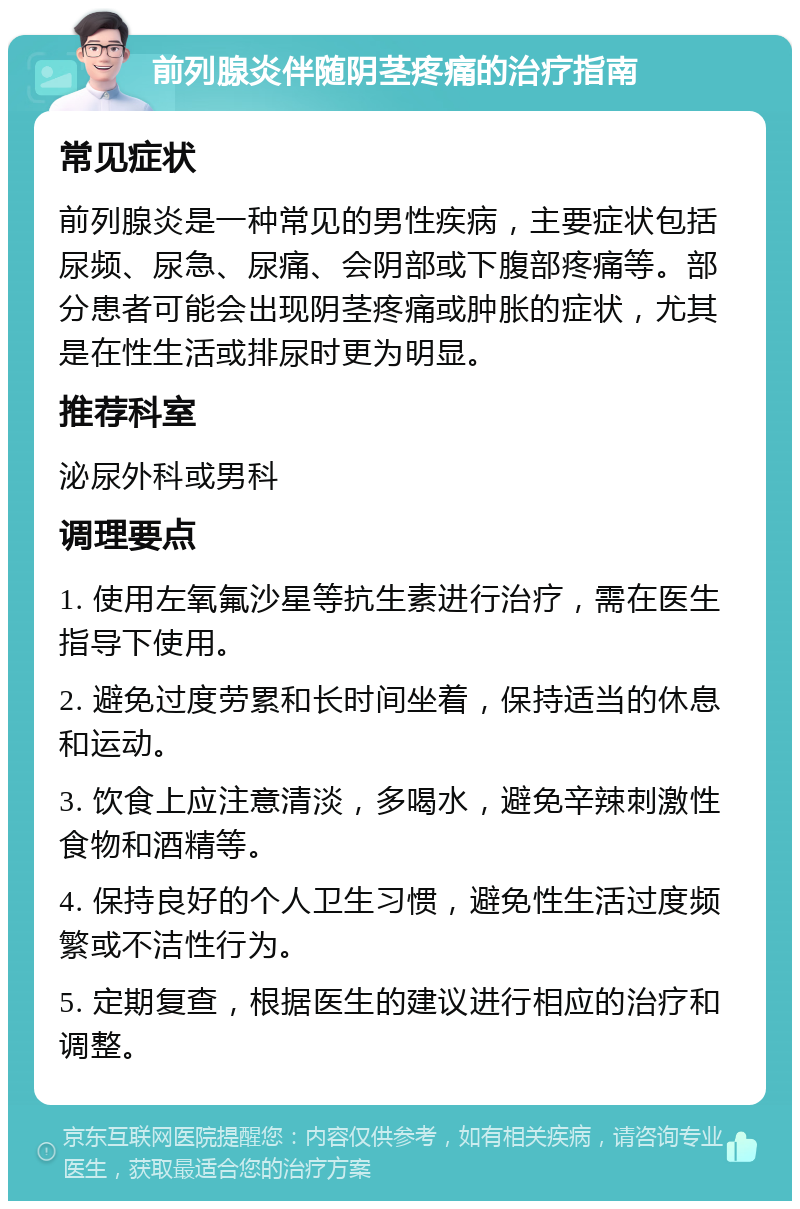 前列腺炎伴随阴茎疼痛的治疗指南 常见症状 前列腺炎是一种常见的男性疾病，主要症状包括尿频、尿急、尿痛、会阴部或下腹部疼痛等。部分患者可能会出现阴茎疼痛或肿胀的症状，尤其是在性生活或排尿时更为明显。 推荐科室 泌尿外科或男科 调理要点 1. 使用左氧氟沙星等抗生素进行治疗，需在医生指导下使用。 2. 避免过度劳累和长时间坐着，保持适当的休息和运动。 3. 饮食上应注意清淡，多喝水，避免辛辣刺激性食物和酒精等。 4. 保持良好的个人卫生习惯，避免性生活过度频繁或不洁性行为。 5. 定期复查，根据医生的建议进行相应的治疗和调整。