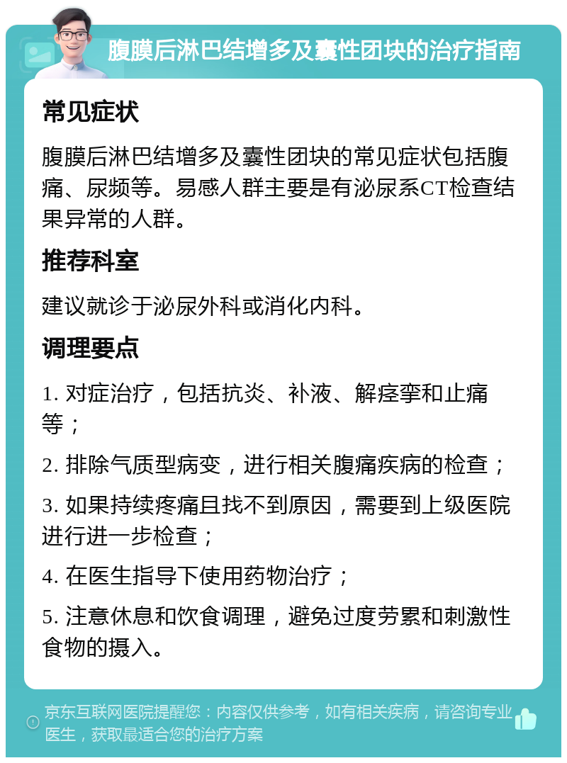 腹膜后淋巴结增多及囊性团块的治疗指南 常见症状 腹膜后淋巴结增多及囊性团块的常见症状包括腹痛、尿频等。易感人群主要是有泌尿系CT检查结果异常的人群。 推荐科室 建议就诊于泌尿外科或消化内科。 调理要点 1. 对症治疗，包括抗炎、补液、解痉挛和止痛等； 2. 排除气质型病变，进行相关腹痛疾病的检查； 3. 如果持续疼痛且找不到原因，需要到上级医院进行进一步检查； 4. 在医生指导下使用药物治疗； 5. 注意休息和饮食调理，避免过度劳累和刺激性食物的摄入。