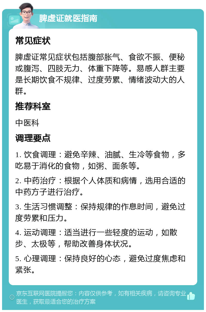 脾虚证就医指南 常见症状 脾虚证常见症状包括腹部胀气、食欲不振、便秘或腹泻、四肢无力、体重下降等。易感人群主要是长期饮食不规律、过度劳累、情绪波动大的人群。 推荐科室 中医科 调理要点 1. 饮食调理：避免辛辣、油腻、生冷等食物，多吃易于消化的食物，如粥、面条等。 2. 中药治疗：根据个人体质和病情，选用合适的中药方子进行治疗。 3. 生活习惯调整：保持规律的作息时间，避免过度劳累和压力。 4. 运动调理：适当进行一些轻度的运动，如散步、太极等，帮助改善身体状况。 5. 心理调理：保持良好的心态，避免过度焦虑和紧张。