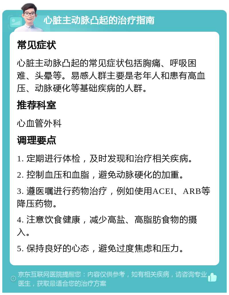 心脏主动脉凸起的治疗指南 常见症状 心脏主动脉凸起的常见症状包括胸痛、呼吸困难、头晕等。易感人群主要是老年人和患有高血压、动脉硬化等基础疾病的人群。 推荐科室 心血管外科 调理要点 1. 定期进行体检，及时发现和治疗相关疾病。 2. 控制血压和血脂，避免动脉硬化的加重。 3. 遵医嘱进行药物治疗，例如使用ACEI、ARB等降压药物。 4. 注意饮食健康，减少高盐、高脂肪食物的摄入。 5. 保持良好的心态，避免过度焦虑和压力。