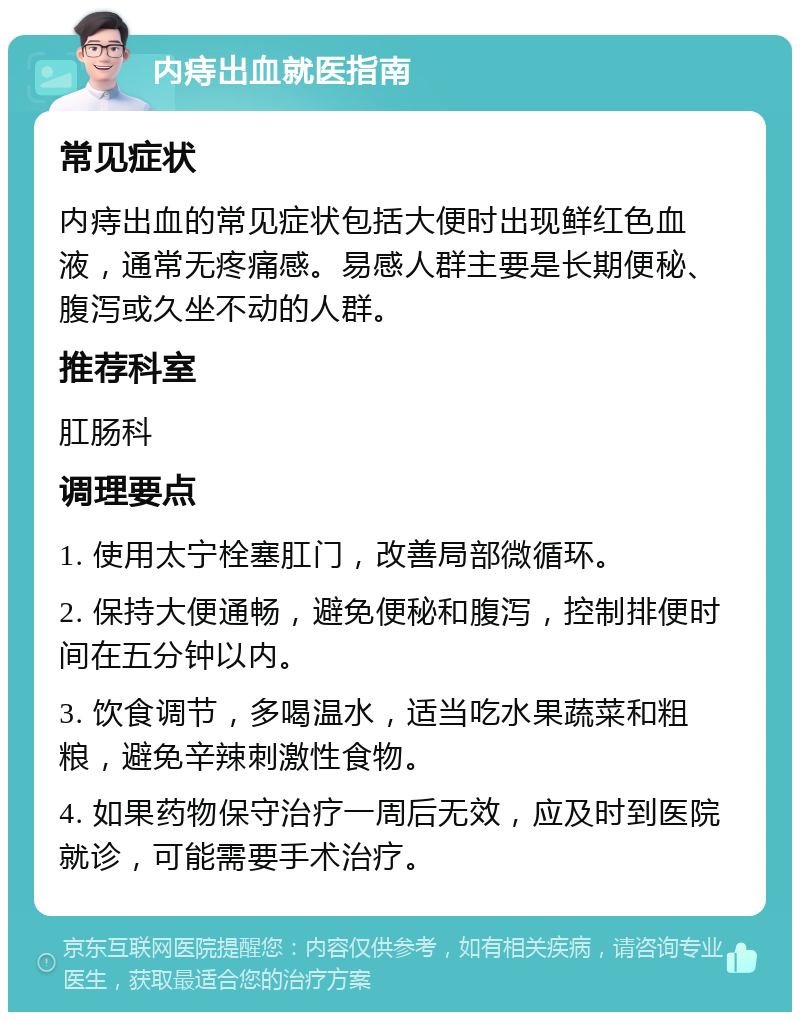 内痔出血就医指南 常见症状 内痔出血的常见症状包括大便时出现鲜红色血液，通常无疼痛感。易感人群主要是长期便秘、腹泻或久坐不动的人群。 推荐科室 肛肠科 调理要点 1. 使用太宁栓塞肛门，改善局部微循环。 2. 保持大便通畅，避免便秘和腹泻，控制排便时间在五分钟以内。 3. 饮食调节，多喝温水，适当吃水果蔬菜和粗粮，避免辛辣刺激性食物。 4. 如果药物保守治疗一周后无效，应及时到医院就诊，可能需要手术治疗。