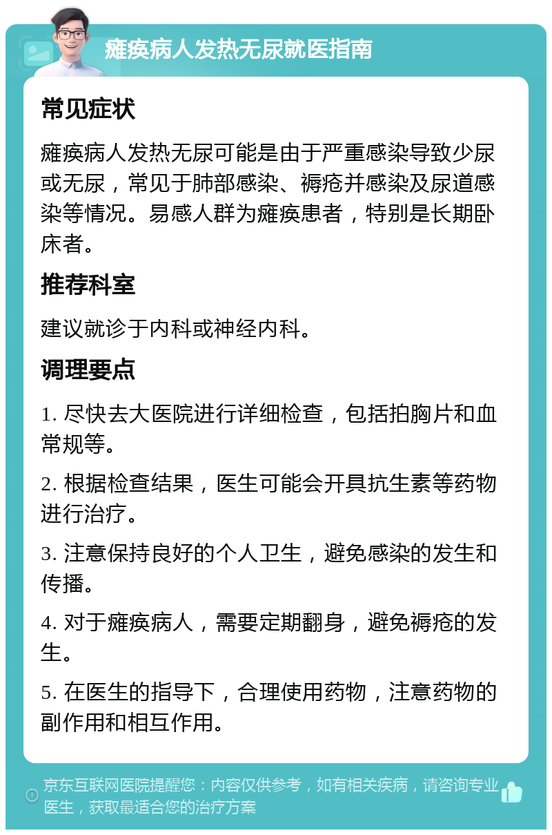 瘫痪病人发热无尿就医指南 常见症状 瘫痪病人发热无尿可能是由于严重感染导致少尿或无尿，常见于肺部感染、褥疮并感染及尿道感染等情况。易感人群为瘫痪患者，特别是长期卧床者。 推荐科室 建议就诊于内科或神经内科。 调理要点 1. 尽快去大医院进行详细检查，包括拍胸片和血常规等。 2. 根据检查结果，医生可能会开具抗生素等药物进行治疗。 3. 注意保持良好的个人卫生，避免感染的发生和传播。 4. 对于瘫痪病人，需要定期翻身，避免褥疮的发生。 5. 在医生的指导下，合理使用药物，注意药物的副作用和相互作用。