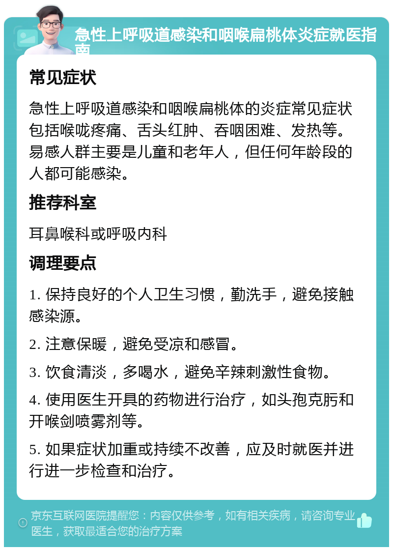 急性上呼吸道感染和咽喉扁桃体炎症就医指南 常见症状 急性上呼吸道感染和咽喉扁桃体的炎症常见症状包括喉咙疼痛、舌头红肿、吞咽困难、发热等。易感人群主要是儿童和老年人，但任何年龄段的人都可能感染。 推荐科室 耳鼻喉科或呼吸内科 调理要点 1. 保持良好的个人卫生习惯，勤洗手，避免接触感染源。 2. 注意保暖，避免受凉和感冒。 3. 饮食清淡，多喝水，避免辛辣刺激性食物。 4. 使用医生开具的药物进行治疗，如头孢克肟和开喉剑喷雾剂等。 5. 如果症状加重或持续不改善，应及时就医并进行进一步检查和治疗。