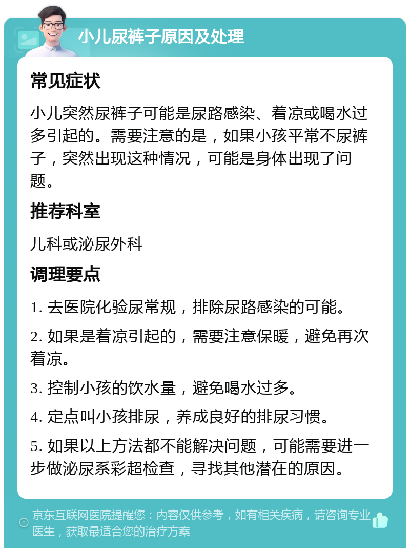 小儿尿裤子原因及处理 常见症状 小儿突然尿裤子可能是尿路感染、着凉或喝水过多引起的。需要注意的是，如果小孩平常不尿裤子，突然出现这种情况，可能是身体出现了问题。 推荐科室 儿科或泌尿外科 调理要点 1. 去医院化验尿常规，排除尿路感染的可能。 2. 如果是着凉引起的，需要注意保暖，避免再次着凉。 3. 控制小孩的饮水量，避免喝水过多。 4. 定点叫小孩排尿，养成良好的排尿习惯。 5. 如果以上方法都不能解决问题，可能需要进一步做泌尿系彩超检查，寻找其他潜在的原因。