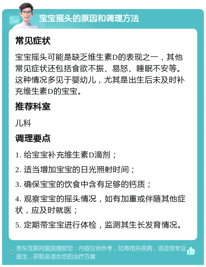 宝宝摇头的原因和调理方法 常见症状 宝宝摇头可能是缺乏维生素D的表现之一，其他常见症状还包括食欲不振、易怒、睡眠不安等。这种情况多见于婴幼儿，尤其是出生后未及时补充维生素D的宝宝。 推荐科室 儿科 调理要点 1. 给宝宝补充维生素D滴剂； 2. 适当增加宝宝的日光照射时间； 3. 确保宝宝的饮食中含有足够的钙质； 4. 观察宝宝的摇头情况，如有加重或伴随其他症状，应及时就医； 5. 定期带宝宝进行体检，监测其生长发育情况。