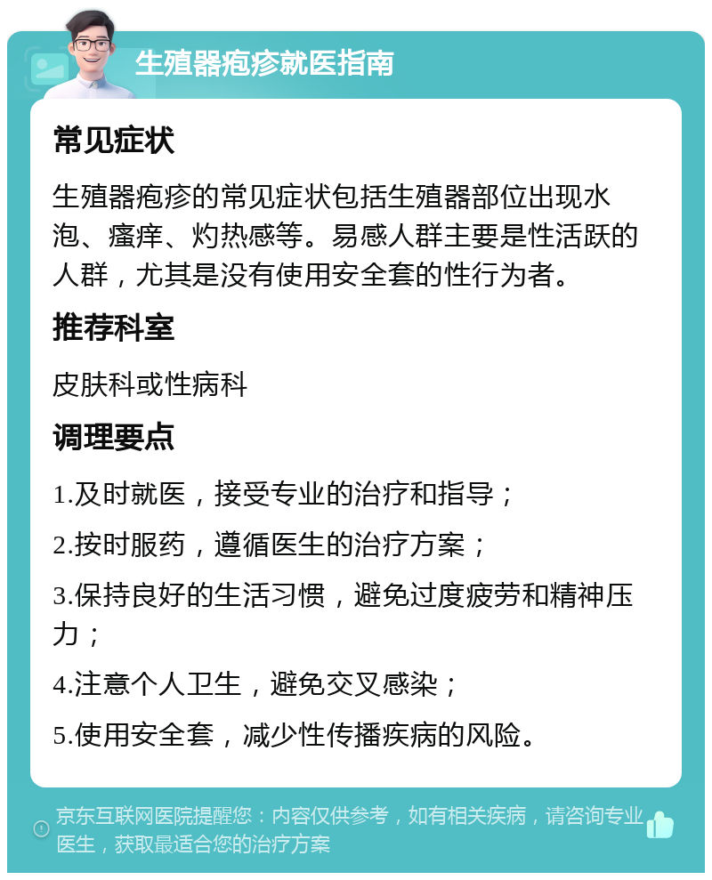 生殖器疱疹就医指南 常见症状 生殖器疱疹的常见症状包括生殖器部位出现水泡、瘙痒、灼热感等。易感人群主要是性活跃的人群，尤其是没有使用安全套的性行为者。 推荐科室 皮肤科或性病科 调理要点 1.及时就医，接受专业的治疗和指导； 2.按时服药，遵循医生的治疗方案； 3.保持良好的生活习惯，避免过度疲劳和精神压力； 4.注意个人卫生，避免交叉感染； 5.使用安全套，减少性传播疾病的风险。