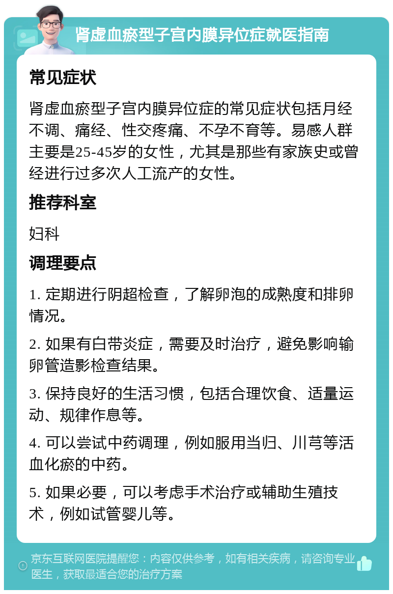 肾虚血瘀型子宫内膜异位症就医指南 常见症状 肾虚血瘀型子宫内膜异位症的常见症状包括月经不调、痛经、性交疼痛、不孕不育等。易感人群主要是25-45岁的女性，尤其是那些有家族史或曾经进行过多次人工流产的女性。 推荐科室 妇科 调理要点 1. 定期进行阴超检查，了解卵泡的成熟度和排卵情况。 2. 如果有白带炎症，需要及时治疗，避免影响输卵管造影检查结果。 3. 保持良好的生活习惯，包括合理饮食、适量运动、规律作息等。 4. 可以尝试中药调理，例如服用当归、川芎等活血化瘀的中药。 5. 如果必要，可以考虑手术治疗或辅助生殖技术，例如试管婴儿等。