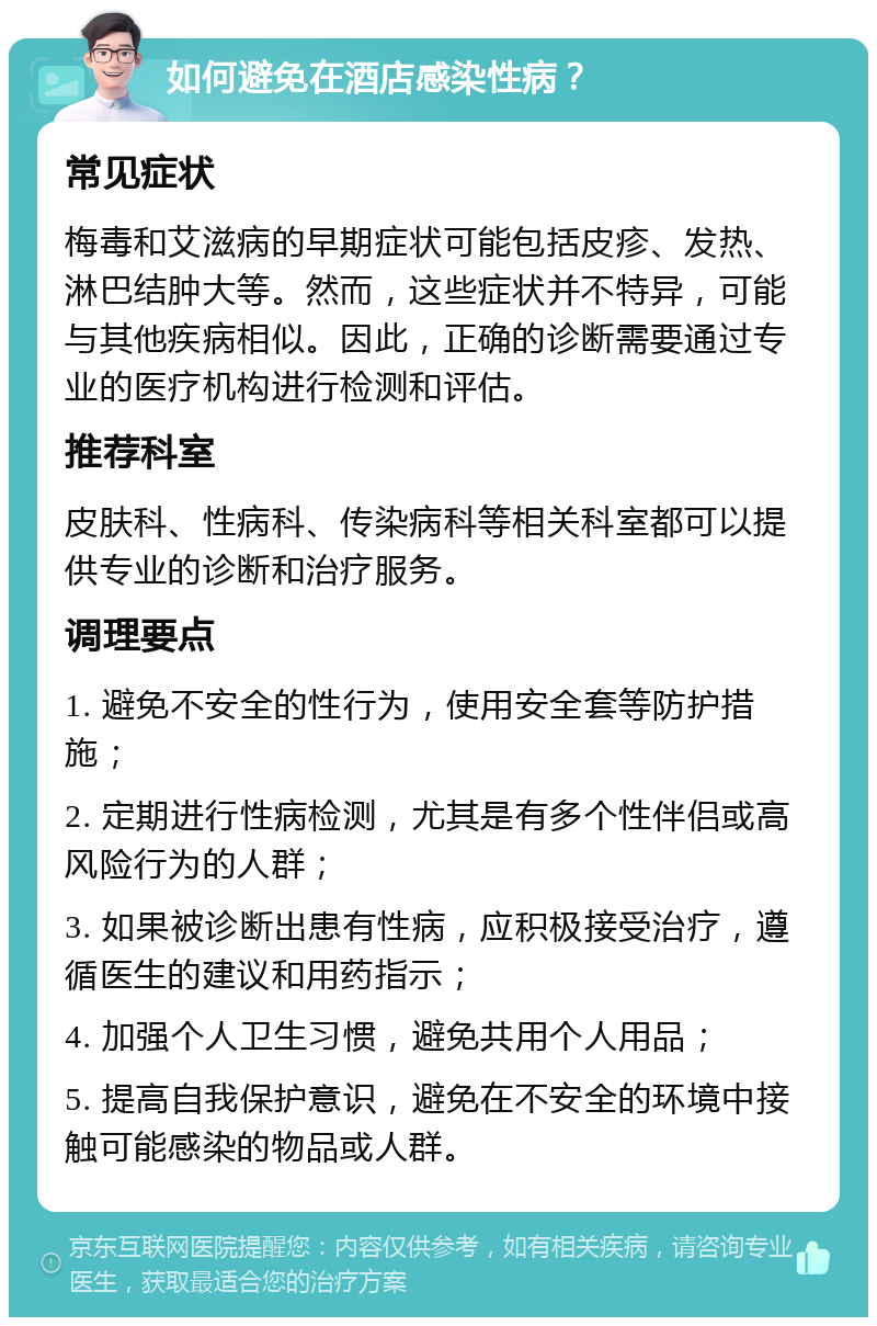 如何避免在酒店感染性病？ 常见症状 梅毒和艾滋病的早期症状可能包括皮疹、发热、淋巴结肿大等。然而，这些症状并不特异，可能与其他疾病相似。因此，正确的诊断需要通过专业的医疗机构进行检测和评估。 推荐科室 皮肤科、性病科、传染病科等相关科室都可以提供专业的诊断和治疗服务。 调理要点 1. 避免不安全的性行为，使用安全套等防护措施； 2. 定期进行性病检测，尤其是有多个性伴侣或高风险行为的人群； 3. 如果被诊断出患有性病，应积极接受治疗，遵循医生的建议和用药指示； 4. 加强个人卫生习惯，避免共用个人用品； 5. 提高自我保护意识，避免在不安全的环境中接触可能感染的物品或人群。