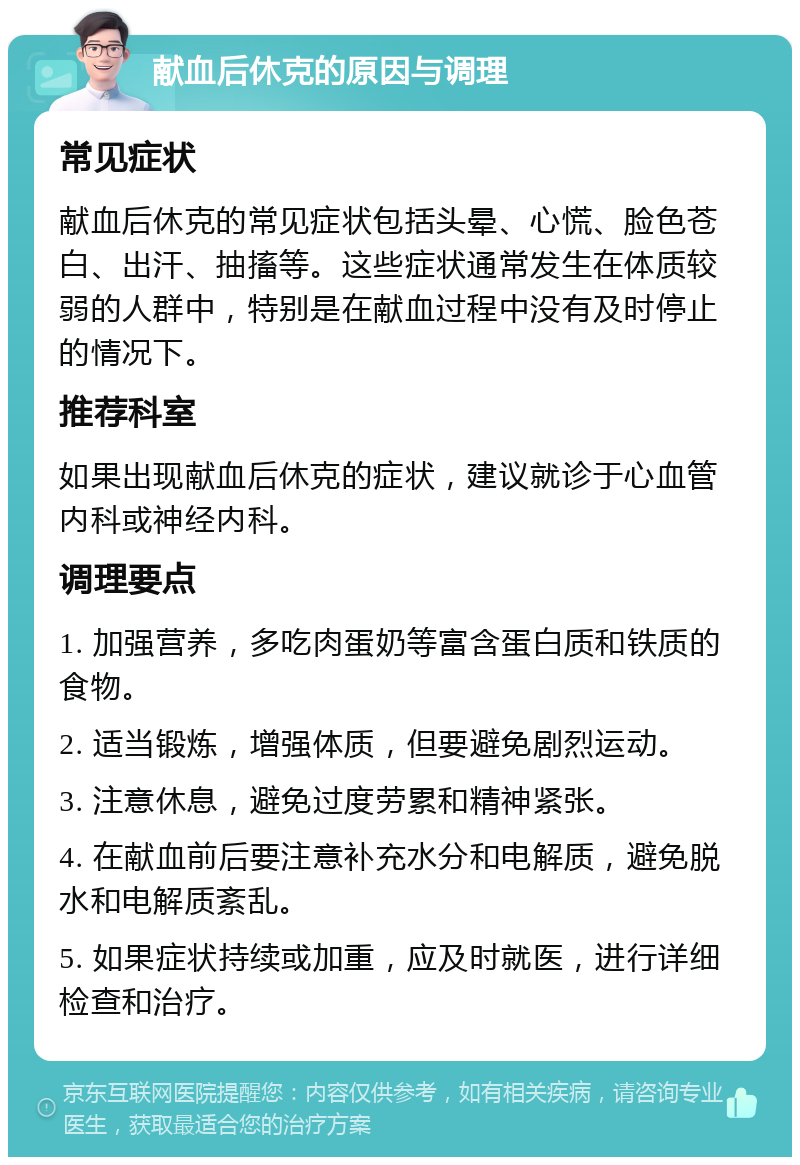 献血后休克的原因与调理 常见症状 献血后休克的常见症状包括头晕、心慌、脸色苍白、出汗、抽搐等。这些症状通常发生在体质较弱的人群中，特别是在献血过程中没有及时停止的情况下。 推荐科室 如果出现献血后休克的症状，建议就诊于心血管内科或神经内科。 调理要点 1. 加强营养，多吃肉蛋奶等富含蛋白质和铁质的食物。 2. 适当锻炼，增强体质，但要避免剧烈运动。 3. 注意休息，避免过度劳累和精神紧张。 4. 在献血前后要注意补充水分和电解质，避免脱水和电解质紊乱。 5. 如果症状持续或加重，应及时就医，进行详细检查和治疗。