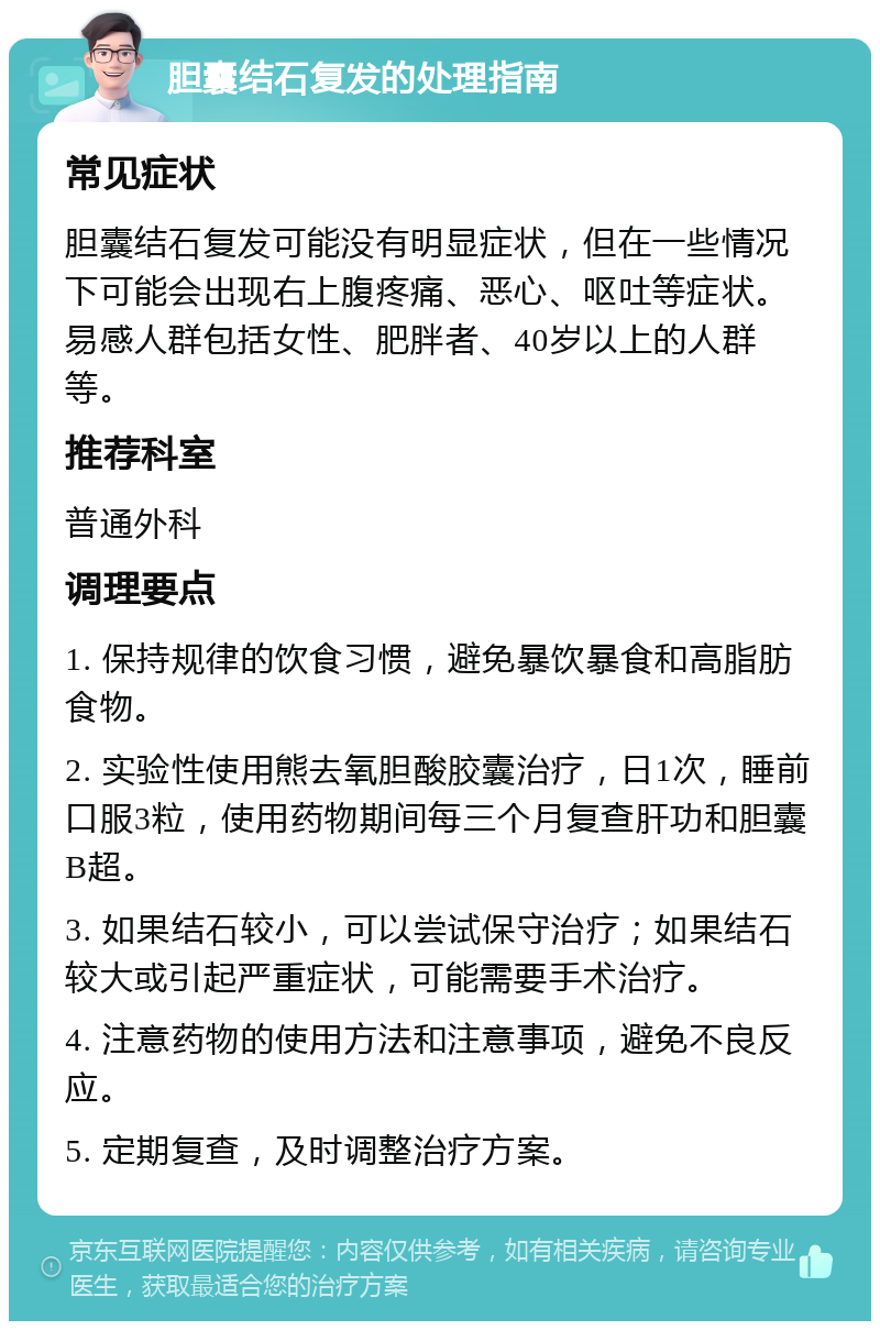 胆囊结石复发的处理指南 常见症状 胆囊结石复发可能没有明显症状，但在一些情况下可能会出现右上腹疼痛、恶心、呕吐等症状。易感人群包括女性、肥胖者、40岁以上的人群等。 推荐科室 普通外科 调理要点 1. 保持规律的饮食习惯，避免暴饮暴食和高脂肪食物。 2. 实验性使用熊去氧胆酸胶囊治疗，日1次，睡前口服3粒，使用药物期间每三个月复查肝功和胆囊B超。 3. 如果结石较小，可以尝试保守治疗；如果结石较大或引起严重症状，可能需要手术治疗。 4. 注意药物的使用方法和注意事项，避免不良反应。 5. 定期复查，及时调整治疗方案。