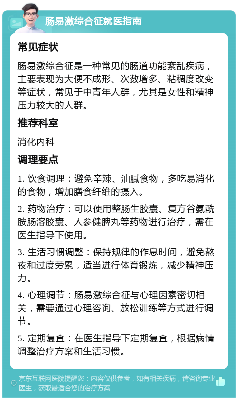 肠易激综合征就医指南 常见症状 肠易激综合征是一种常见的肠道功能紊乱疾病，主要表现为大便不成形、次数增多、粘稠度改变等症状，常见于中青年人群，尤其是女性和精神压力较大的人群。 推荐科室 消化内科 调理要点 1. 饮食调理：避免辛辣、油腻食物，多吃易消化的食物，增加膳食纤维的摄入。 2. 药物治疗：可以使用整肠生胶囊、复方谷氨酰胺肠溶胶囊、人参健脾丸等药物进行治疗，需在医生指导下使用。 3. 生活习惯调整：保持规律的作息时间，避免熬夜和过度劳累，适当进行体育锻炼，减少精神压力。 4. 心理调节：肠易激综合征与心理因素密切相关，需要通过心理咨询、放松训练等方式进行调节。 5. 定期复查：在医生指导下定期复查，根据病情调整治疗方案和生活习惯。