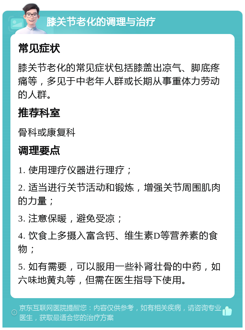 膝关节老化的调理与治疗 常见症状 膝关节老化的常见症状包括膝盖出凉气、脚底疼痛等，多见于中老年人群或长期从事重体力劳动的人群。 推荐科室 骨科或康复科 调理要点 1. 使用理疗仪器进行理疗； 2. 适当进行关节活动和锻炼，增强关节周围肌肉的力量； 3. 注意保暖，避免受凉； 4. 饮食上多摄入富含钙、维生素D等营养素的食物； 5. 如有需要，可以服用一些补肾壮骨的中药，如六味地黄丸等，但需在医生指导下使用。