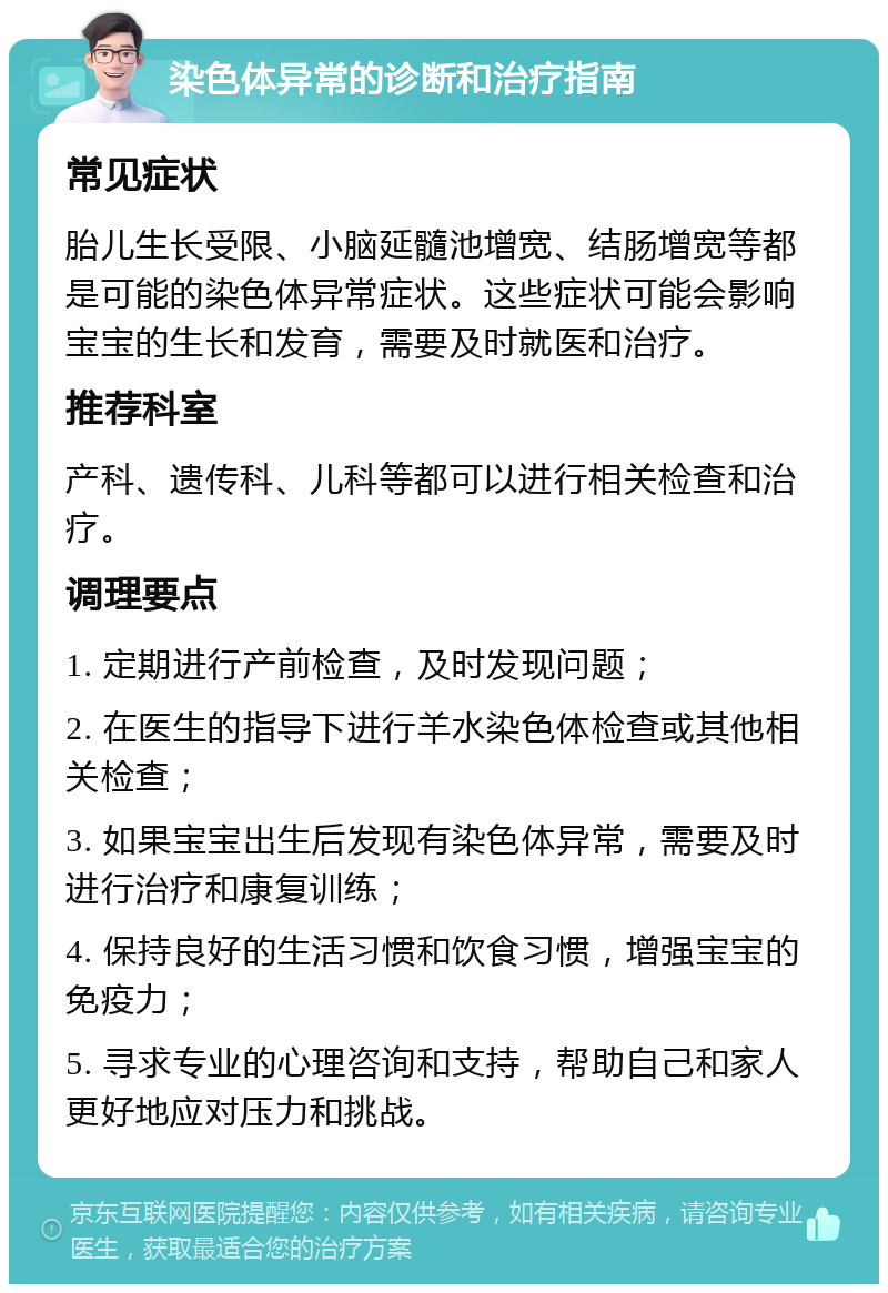 染色体异常的诊断和治疗指南 常见症状 胎儿生长受限、小脑延髓池增宽、结肠增宽等都是可能的染色体异常症状。这些症状可能会影响宝宝的生长和发育，需要及时就医和治疗。 推荐科室 产科、遗传科、儿科等都可以进行相关检查和治疗。 调理要点 1. 定期进行产前检查，及时发现问题； 2. 在医生的指导下进行羊水染色体检查或其他相关检查； 3. 如果宝宝出生后发现有染色体异常，需要及时进行治疗和康复训练； 4. 保持良好的生活习惯和饮食习惯，增强宝宝的免疫力； 5. 寻求专业的心理咨询和支持，帮助自己和家人更好地应对压力和挑战。