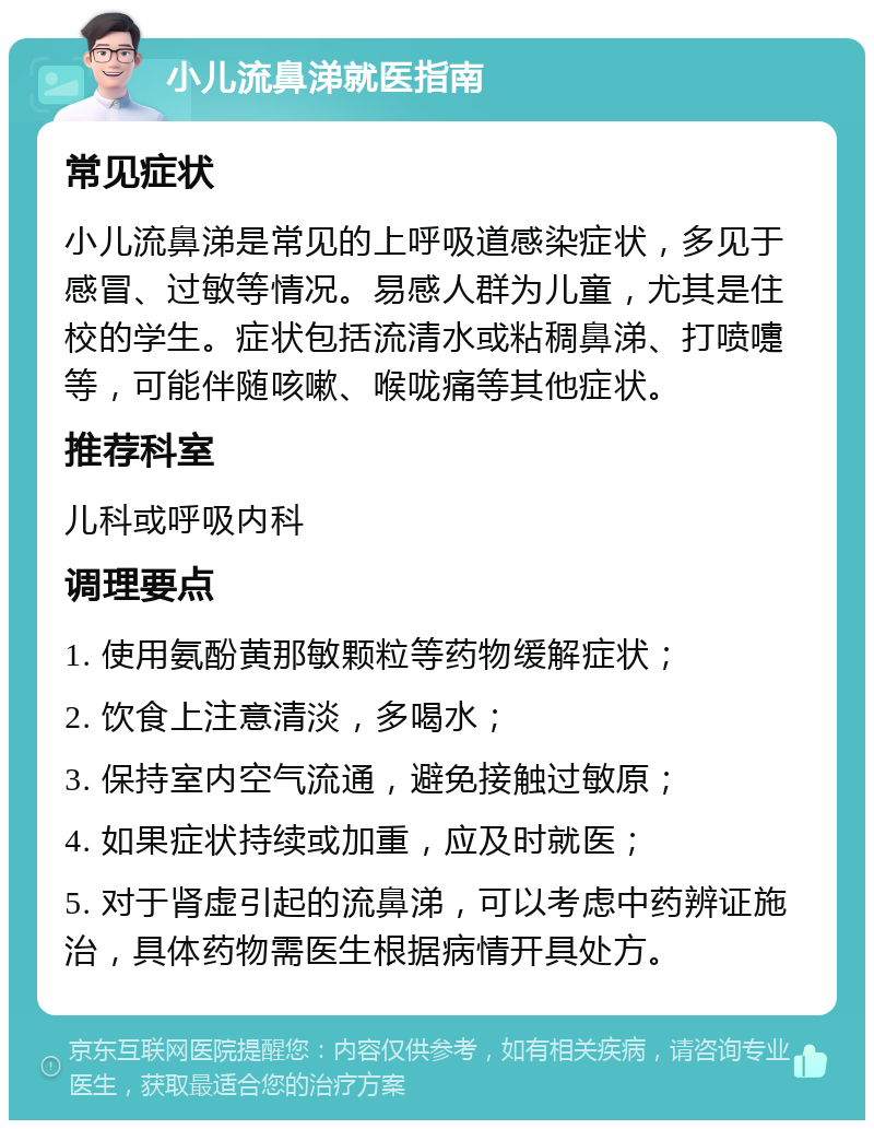 小儿流鼻涕就医指南 常见症状 小儿流鼻涕是常见的上呼吸道感染症状，多见于感冒、过敏等情况。易感人群为儿童，尤其是住校的学生。症状包括流清水或粘稠鼻涕、打喷嚏等，可能伴随咳嗽、喉咙痛等其他症状。 推荐科室 儿科或呼吸内科 调理要点 1. 使用氨酚黄那敏颗粒等药物缓解症状； 2. 饮食上注意清淡，多喝水； 3. 保持室内空气流通，避免接触过敏原； 4. 如果症状持续或加重，应及时就医； 5. 对于肾虚引起的流鼻涕，可以考虑中药辨证施治，具体药物需医生根据病情开具处方。