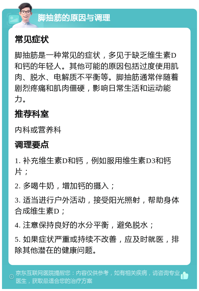 脚抽筋的原因与调理 常见症状 脚抽筋是一种常见的症状，多见于缺乏维生素D和钙的年轻人。其他可能的原因包括过度使用肌肉、脱水、电解质不平衡等。脚抽筋通常伴随着剧烈疼痛和肌肉僵硬，影响日常生活和运动能力。 推荐科室 内科或营养科 调理要点 1. 补充维生素D和钙，例如服用维生素D3和钙片； 2. 多喝牛奶，增加钙的摄入； 3. 适当进行户外活动，接受阳光照射，帮助身体合成维生素D； 4. 注意保持良好的水分平衡，避免脱水； 5. 如果症状严重或持续不改善，应及时就医，排除其他潜在的健康问题。