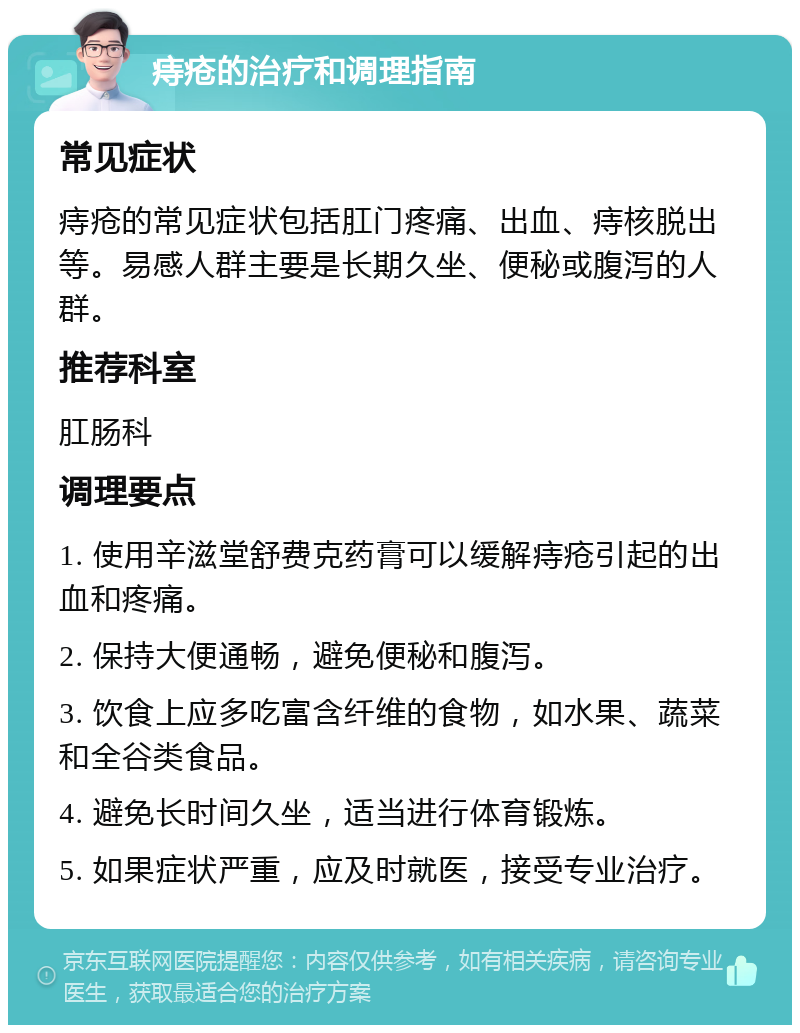 痔疮的治疗和调理指南 常见症状 痔疮的常见症状包括肛门疼痛、出血、痔核脱出等。易感人群主要是长期久坐、便秘或腹泻的人群。 推荐科室 肛肠科 调理要点 1. 使用辛滋堂舒费克药膏可以缓解痔疮引起的出血和疼痛。 2. 保持大便通畅，避免便秘和腹泻。 3. 饮食上应多吃富含纤维的食物，如水果、蔬菜和全谷类食品。 4. 避免长时间久坐，适当进行体育锻炼。 5. 如果症状严重，应及时就医，接受专业治疗。