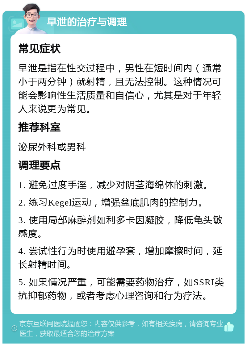 早泄的治疗与调理 常见症状 早泄是指在性交过程中，男性在短时间内（通常小于两分钟）就射精，且无法控制。这种情况可能会影响性生活质量和自信心，尤其是对于年轻人来说更为常见。 推荐科室 泌尿外科或男科 调理要点 1. 避免过度手淫，减少对阴茎海绵体的刺激。 2. 练习Kegel运动，增强盆底肌肉的控制力。 3. 使用局部麻醉剂如利多卡因凝胶，降低龟头敏感度。 4. 尝试性行为时使用避孕套，增加摩擦时间，延长射精时间。 5. 如果情况严重，可能需要药物治疗，如SSRI类抗抑郁药物，或者考虑心理咨询和行为疗法。