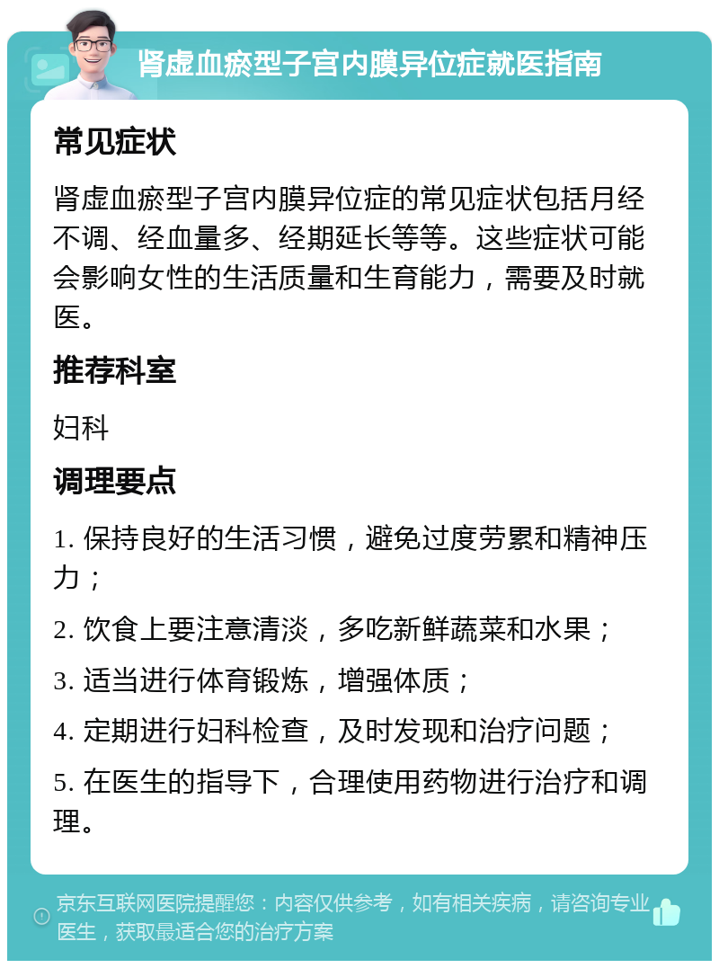 肾虚血瘀型子宫内膜异位症就医指南 常见症状 肾虚血瘀型子宫内膜异位症的常见症状包括月经不调、经血量多、经期延长等等。这些症状可能会影响女性的生活质量和生育能力，需要及时就医。 推荐科室 妇科 调理要点 1. 保持良好的生活习惯，避免过度劳累和精神压力； 2. 饮食上要注意清淡，多吃新鲜蔬菜和水果； 3. 适当进行体育锻炼，增强体质； 4. 定期进行妇科检查，及时发现和治疗问题； 5. 在医生的指导下，合理使用药物进行治疗和调理。