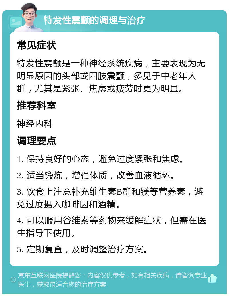 特发性震颤的调理与治疗 常见症状 特发性震颤是一种神经系统疾病，主要表现为无明显原因的头部或四肢震颤，多见于中老年人群，尤其是紧张、焦虑或疲劳时更为明显。 推荐科室 神经内科 调理要点 1. 保持良好的心态，避免过度紧张和焦虑。 2. 适当锻炼，增强体质，改善血液循环。 3. 饮食上注意补充维生素B群和镁等营养素，避免过度摄入咖啡因和酒精。 4. 可以服用谷维素等药物来缓解症状，但需在医生指导下使用。 5. 定期复查，及时调整治疗方案。