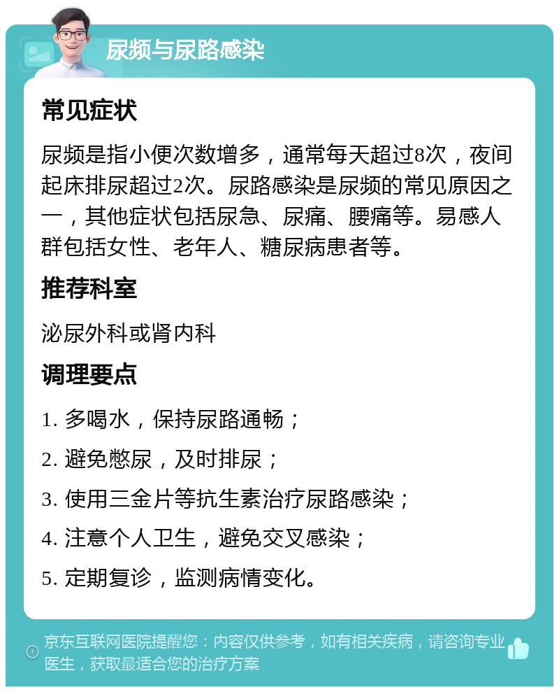 尿频与尿路感染 常见症状 尿频是指小便次数增多，通常每天超过8次，夜间起床排尿超过2次。尿路感染是尿频的常见原因之一，其他症状包括尿急、尿痛、腰痛等。易感人群包括女性、老年人、糖尿病患者等。 推荐科室 泌尿外科或肾内科 调理要点 1. 多喝水，保持尿路通畅； 2. 避免憋尿，及时排尿； 3. 使用三金片等抗生素治疗尿路感染； 4. 注意个人卫生，避免交叉感染； 5. 定期复诊，监测病情变化。