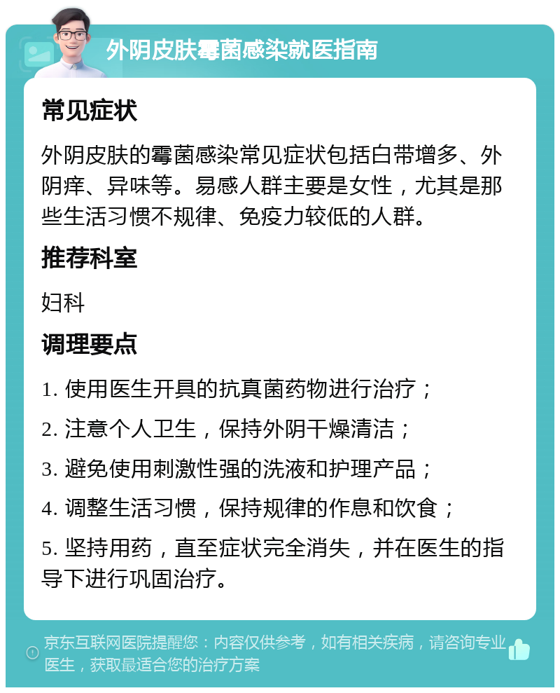 外阴皮肤霉菌感染就医指南 常见症状 外阴皮肤的霉菌感染常见症状包括白带增多、外阴痒、异味等。易感人群主要是女性，尤其是那些生活习惯不规律、免疫力较低的人群。 推荐科室 妇科 调理要点 1. 使用医生开具的抗真菌药物进行治疗； 2. 注意个人卫生，保持外阴干燥清洁； 3. 避免使用刺激性强的洗液和护理产品； 4. 调整生活习惯，保持规律的作息和饮食； 5. 坚持用药，直至症状完全消失，并在医生的指导下进行巩固治疗。