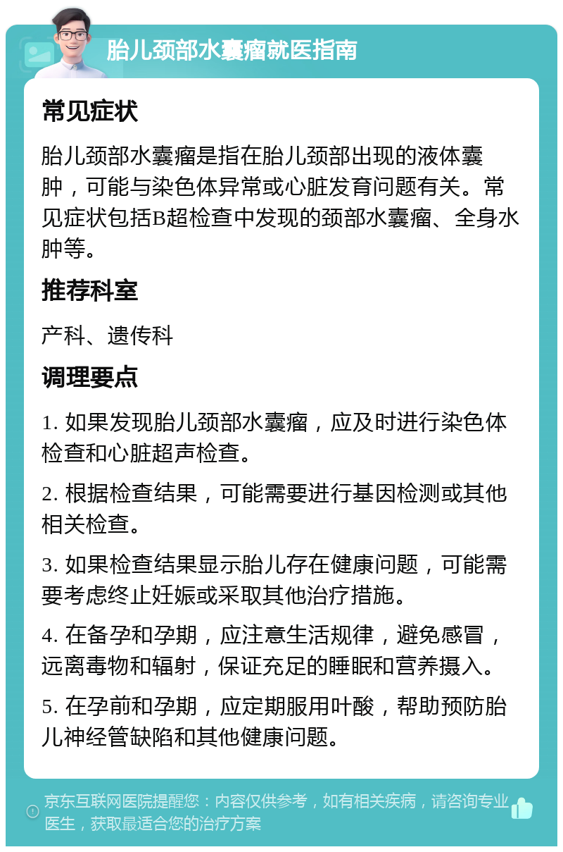 胎儿颈部水囊瘤就医指南 常见症状 胎儿颈部水囊瘤是指在胎儿颈部出现的液体囊肿，可能与染色体异常或心脏发育问题有关。常见症状包括B超检查中发现的颈部水囊瘤、全身水肿等。 推荐科室 产科、遗传科 调理要点 1. 如果发现胎儿颈部水囊瘤，应及时进行染色体检查和心脏超声检查。 2. 根据检查结果，可能需要进行基因检测或其他相关检查。 3. 如果检查结果显示胎儿存在健康问题，可能需要考虑终止妊娠或采取其他治疗措施。 4. 在备孕和孕期，应注意生活规律，避免感冒，远离毒物和辐射，保证充足的睡眠和营养摄入。 5. 在孕前和孕期，应定期服用叶酸，帮助预防胎儿神经管缺陷和其他健康问题。